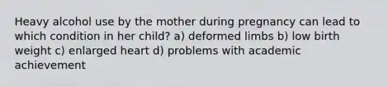 Heavy alcohol use by the mother during pregnancy can lead to which condition in her child? a) deformed limbs b) low birth weight c) enlarged heart d) problems with academic achievement