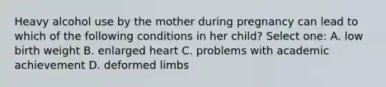 Heavy alcohol use by the mother during pregnancy can lead to which of the following conditions in her child? Select one: A. low birth weight B. enlarged heart C. problems with academic achievement D. deformed limbs