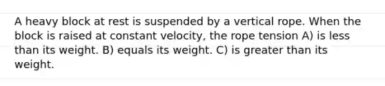 A heavy block at rest is suspended by a vertical rope. When the block is raised at constant velocity, the rope tension A) is less than its weight. B) equals its weight. C) is greater than its weight.