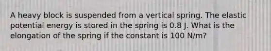 A heavy block is suspended from a vertical spring. The elastic potential energy is stored in the spring is 0.8 J. What is the elongation of the spring if the constant is 100 N/m?