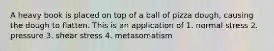 A heavy book is placed on top of a ball of pizza dough, causing the dough to flatten. This is an application of 1. normal stress 2. pressure 3. shear stress 4. metasomatism