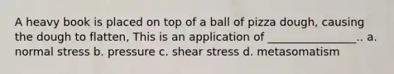 A heavy book is placed on top of a ball of pizza dough, causing the dough to flatten, This is an application of ________________.. a. normal stress b. pressure c. shear stress d. metasomatism