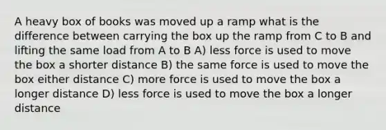 A heavy box of books was moved up a ramp what is the difference between carrying the box up the ramp from C to B and lifting the same load from A to B A) less force is used to move the box a shorter distance B) the same force is used to move the box either distance C) more force is used to move the box a longer distance D) less force is used to move the box a longer distance