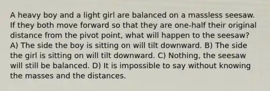 A heavy boy and a light girl are balanced on a massless seesaw. If they both move forward so that they are one-half their original distance from the pivot point, what will happen to the seesaw? A) The side the boy is sitting on will tilt downward. B) The side the girl is sitting on will tilt downward. C) Nothing, the seesaw will still be balanced. D) It is impossible to say without knowing the masses and the distances.