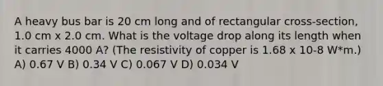 A heavy bus bar is 20 cm long and of rectangular cross-section, 1.0 cm x 2.0 cm. What is the voltage drop along its length when it carries 4000 A? (The resistivity of copper is 1.68 x 10-8 W*m.) A) 0.67 V B) 0.34 V C) 0.067 V D) 0.034 V