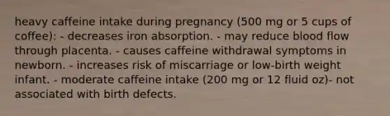 heavy caffeine intake during pregnancy (500 mg or 5 cups of coffee): - decreases iron absorption. - may reduce blood flow through placenta. - causes caffeine withdrawal symptoms in newborn. - increases risk of miscarriage or low-birth weight infant. - moderate caffeine intake (200 mg or 12 fluid oz)- not associated with birth defects.