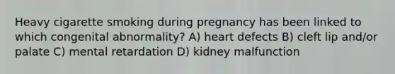 Heavy cigarette smoking during pregnancy has been linked to which congenital abnormality? A) heart defects B) cleft lip and/or palate C) mental retardation D) kidney malfunction