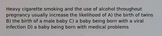 Heavy cigarette smoking and the use of alcohol throughout pregnancy usually increase the likelihood of A) the birth of twins B) the birth of a male baby C) a baby being born with a viral infection D) a baby being born with medical problems