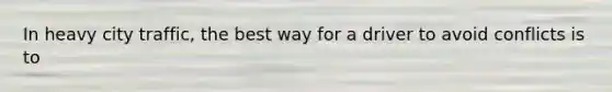 In heavy city traffic, the best way for a driver to avoid conflicts is to