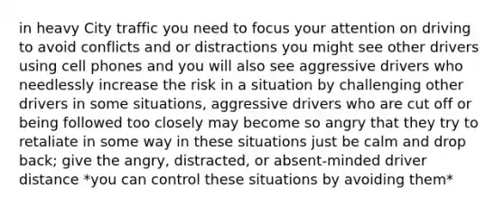 in heavy City traffic you need to focus your attention on driving to avoid conflicts and or distractions you might see other drivers using cell phones and you will also see aggressive drivers who needlessly increase the risk in a situation by challenging other drivers in some situations, aggressive drivers who are cut off or being followed too closely may become so angry that they try to retaliate in some way in these situations just be calm and drop back; give the angry, distracted, or absent-minded driver distance *you can control these situations by avoiding them*