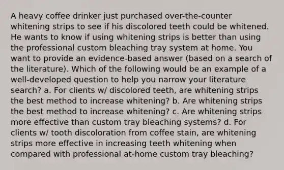 A heavy coffee drinker just purchased over-the-counter whitening strips to see if his discolored teeth could be whitened. He wants to know if using whitening strips is better than using the professional custom bleaching tray system at home. You want to provide an evidence-based answer (based on a search of the literature). Which of the following would be an example of a well-developed question to help you narrow your literature search? a. For clients w/ discolored teeth, are whitening strips the best method to increase whitening? b. Are whitening strips the best method to increase whitening? c. Are whitening strips more effective than custom tray bleaching systems? d. For clients w/ tooth discoloration from coffee stain, are whitening strips more effective in increasing teeth whitening when compared with professional at-home custom tray bleaching?