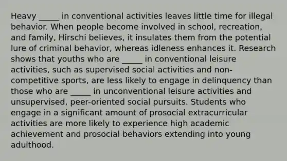 Heavy _____ in conventional activities leaves little time for illegal behavior. When people become involved in school, recreation, and family, Hirschi believes, it insulates them from the potential lure of criminal behavior, whereas idleness enhances it. Research shows that youths who are _____ in conventional leisure activities, such as supervised social activities and non-competitive sports, are less likely to engage in delinquency than those who are _____ in unconventional leisure activities and unsupervised, peer-oriented social pursuits. Students who engage in a significant amount of prosocial extracurricular activities are more likely to experience high academic achievement and prosocial behaviors extending into young adulthood.