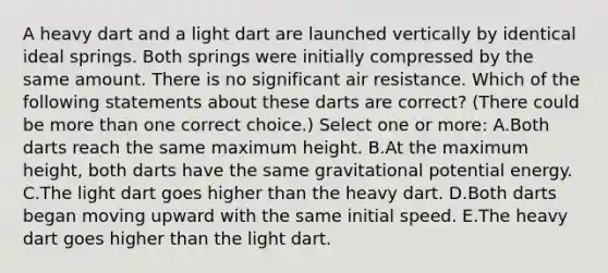 A heavy dart and a light dart are launched vertically by identical ideal springs. Both springs were initially compressed by the same amount. There is no significant air resistance. Which of the following statements about these darts are correct? (There could be <a href='https://www.questionai.com/knowledge/keWHlEPx42-more-than' class='anchor-knowledge'>more than</a> one correct choice.) Select one or more: A.Both darts reach the same maximum height. B.At the maximum height, both darts have the same gravitational potential energy. C.The light dart goes higher than the heavy dart. D.Both darts began moving upward with the same initial speed. E.The heavy dart goes higher than the light dart.