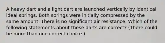 A heavy dart and a light dart are launched vertically by identical ideal springs. Both springs were initially compressed by the same amount. There is no significant air resistance. Which of the following statements about these darts are correct? (There could be more than one correct choice.)