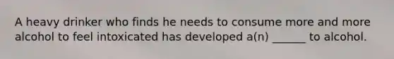 A heavy drinker who finds he needs to consume more and more alcohol to feel intoxicated has developed a(n) ______ to alcohol.