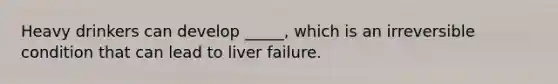 Heavy drinkers can develop _____, which is an irreversible condition that can lead to liver failure.