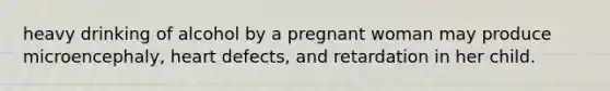 heavy drinking of alcohol by a pregnant woman may produce microencephaly, heart defects, and retardation in her child.