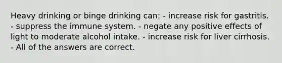 Heavy drinking or binge drinking can: - increase risk for gastritis. - suppress the immune system. - negate any positive effects of light to moderate alcohol intake. - increase risk for liver cirrhosis. - All of the answers are correct.