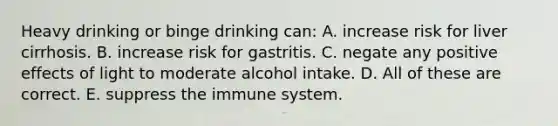 Heavy drinking or binge drinking can: A. increase risk for liver cirrhosis. B. increase risk for gastritis. C. negate any positive effects of light to moderate alcohol intake. D. All of these are correct. E. suppress the immune system.