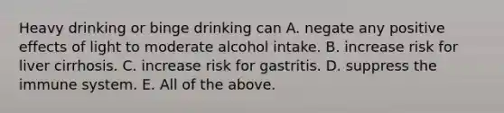 Heavy drinking or binge drinking can A. negate any positive effects of light to moderate alcohol intake. B. increase risk for liver cirrhosis. C. increase risk for gastritis. D. suppress the immune system. E. All of the above.