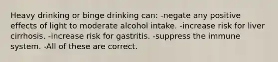 Heavy drinking or binge drinking can: -negate any positive effects of light to moderate alcohol intake. -increase risk for liver cirrhosis. -increase risk for gastritis. -suppress the immune system. -All of these are correct.