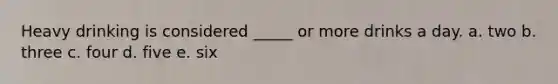 Heavy drinking is considered _____ or more drinks a day.​ a. ​two b. three​ c. ​four d. ​five e. ​six