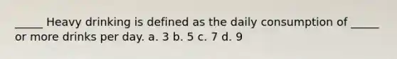 _____ Heavy drinking is defined as the daily consumption of _____ or more drinks per day. a. 3 b. 5 c. 7 d. 9