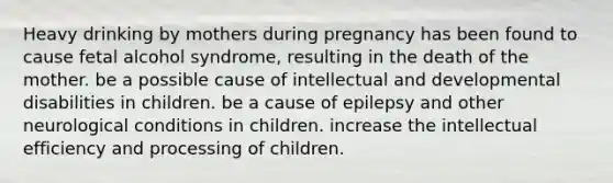 Heavy drinking by mothers during pregnancy has been found to cause fetal alcohol syndrome, resulting in the death of the mother. be a possible cause of intellectual and developmental disabilities in children. be a cause of epilepsy and other neurological conditions in children. increase the intellectual efficiency and processing of children.