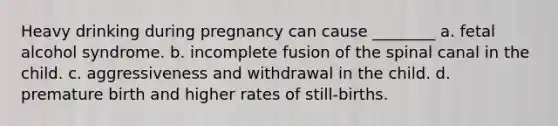 Heavy drinking during pregnancy can cause ________ a. fetal alcohol syndrome. b. incomplete fusion of the spinal canal in the child. c. aggressiveness and withdrawal in the child. d. premature birth and higher rates of still-births.