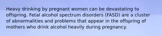 Heavy drinking by pregnant women can be devastating to offspring. Fetal alcohol spectrum disorders (FASD) are a cluster of abnormalities and problems that appear in the offspring of mothers who drink alcohol heavily during pregnancy.