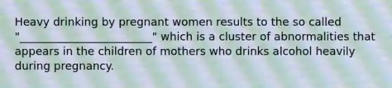 Heavy drinking by pregnant women results to the so called "________________________" which is a cluster of abnormalities that appears in the children of mothers who drinks alcohol heavily during pregnancy.