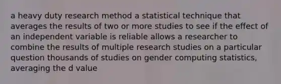 a heavy duty research method a statistical technique that averages the results of two or more studies to see if the effect of an independent variable is reliable allows a researcher to combine the results of multiple research studies on a particular question thousands of studies on gender computing statistics, averaging the d value