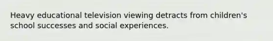 Heavy educational television viewing detracts from children's school successes and social experiences.