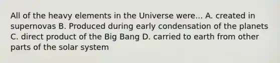 All of the heavy elements in the Universe were... A. created in supernovas B. Produced during early condensation of the planets C. direct product of the Big Bang D. carried to earth from other parts of the solar system