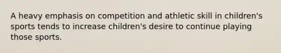 A heavy emphasis on competition and athletic skill in children's sports tends to increase children's desire to continue playing those sports.