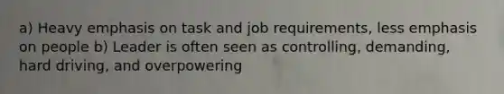 a) Heavy emphasis on task and job requirements, less emphasis on people b) Leader is often seen as controlling, demanding, hard driving, and overpowering