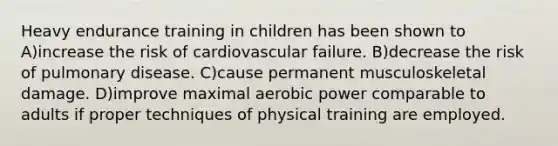 Heavy endurance training in children has been shown to A)increase the risk of cardiovascular failure. B)decrease the risk of pulmonary disease. C)cause permanent musculoskeletal damage. D)improve maximal aerobic power comparable to adults if proper techniques of physical training are employed.