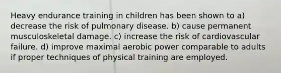 Heavy endurance training in children has been shown to a) decrease the risk of pulmonary disease. b) cause permanent musculoskeletal damage. c) increase the risk of cardiovascular failure. d) improve maximal aerobic power comparable to adults if proper techniques of physical training are employed.