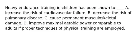 Heavy endurance training in children has been shown to ____ A. increase the risk of cardiovascular failure. B. decrease the risk of pulmonary disease. C. cause permanent musculoskeletal damage. D. improve maximal aerobic power comparable to adults if proper techniques of physical training are employed.