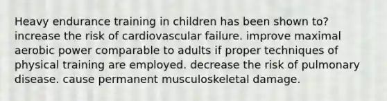 Heavy endurance training in children has been shown to? increase the risk of cardiovascular failure. improve maximal aerobic power comparable to adults if proper techniques of physical training are employed. decrease the risk of pulmonary disease. cause permanent musculoskeletal damage.