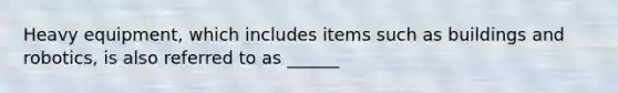 Heavy equipment, which includes items such as buildings and robotics, is also referred to as ______