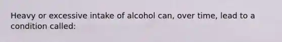 Heavy or excessive intake of alcohol can, over time, lead to a condition called: