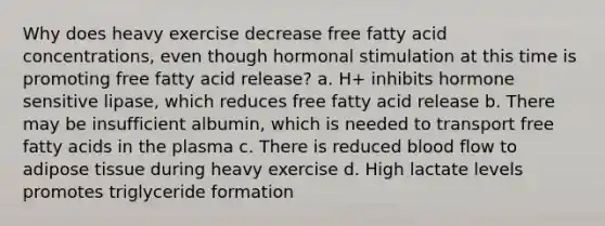 Why does heavy exercise decrease free fatty acid concentrations, even though hormonal stimulation at this time is promoting free fatty acid release? a. H+ inhibits hormone sensitive lipase, which reduces free fatty acid release b. There may be insufficient albumin, which is needed to transport free fatty acids in the plasma c. There is reduced blood flow to adipose tissue during heavy exercise d. High lactate levels promotes triglyceride formation