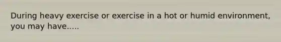 During heavy exercise or exercise in a hot or humid environment, you may have.....