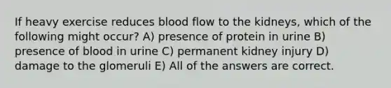 If heavy exercise reduces blood flow to the kidneys, which of the following might occur? A) presence of protein in urine B) presence of blood in urine C) permanent kidney injury D) damage to the glomeruli E) All of the answers are correct.