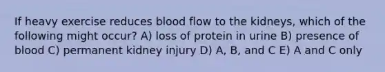 If heavy exercise reduces blood flow to the kidneys, which of the following might occur? A) loss of protein in urine B) presence of blood C) permanent kidney injury D) A, B, and C E) A and C only