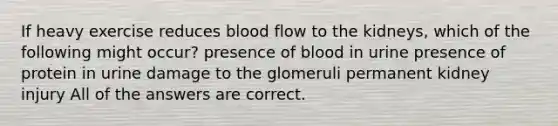 If heavy exercise reduces blood flow to the kidneys, which of the following might occur? presence of blood in urine presence of protein in urine damage to the glomeruli permanent kidney injury All of the answers are correct.