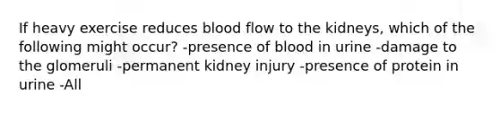 If heavy exercise reduces blood flow to the kidneys, which of the following might occur? -presence of blood in urine -damage to the glomeruli -permanent kidney injury -presence of protein in urine -All