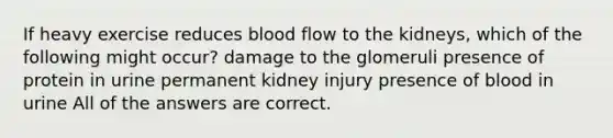 If heavy exercise reduces blood flow to the kidneys, which of the following might occur? damage to the glomeruli presence of protein in urine permanent kidney injury presence of blood in urine All of the answers are correct.