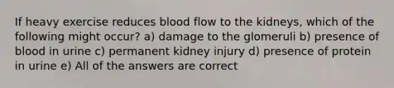 If heavy exercise reduces blood flow to the kidneys, which of the following might occur? a) damage to the glomeruli b) presence of blood in urine c) permanent kidney injury d) presence of protein in urine e) All of the answers are correct